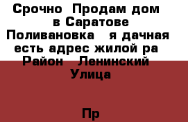      Срочно  Продам дом   в Саратове Поливановка 8-я дачная ,есть адрес жилой ра › Район ­ Ленинский › Улица ­ Пр.3- Родниковый › Общая площадь дома ­ 35 › Площадь участка ­ 35 › Цена ­ 10 - Саратовская обл. Недвижимость » Дома, коттеджи, дачи продажа   